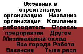 Охранник в строительную организацию › Название организации ­ Компания-работодатель › Отрасль предприятия ­ Другое › Минимальный оклад ­ 18 000 - Все города Работа » Вакансии   . Тыва респ.